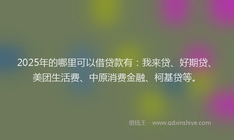 2025年的哪里可以借贷款有：我来贷、好期贷、美团生活费、中原消费金融、柯基贷等。