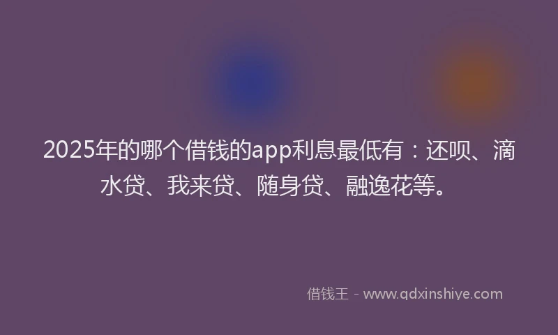 2025年的哪个借钱的app利息最低有：还呗、滴水贷、我来贷、随身贷、融逸花等。