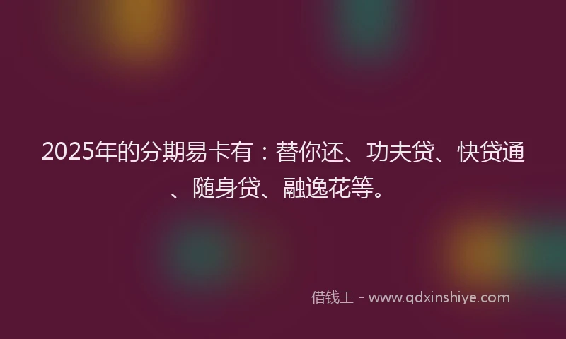 2025年的分期易卡有：替你还、功夫贷、快贷通、随身贷、融逸花等。