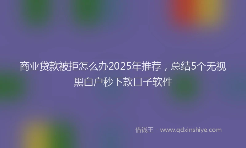 商业贷款被拒怎么办2025年推荐，总结5个无视黑白户秒下款口子软件