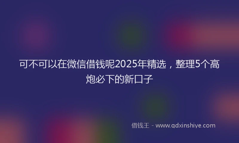 可不可以在微信借钱呢2025年精选，整理5个高炮必下的新口子