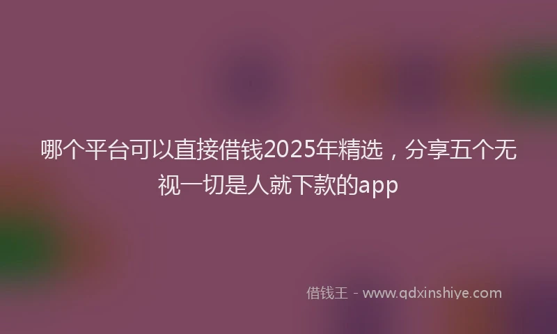 哪个平台可以直接借钱2025年精选，分享五个无视一切是人就下款的app