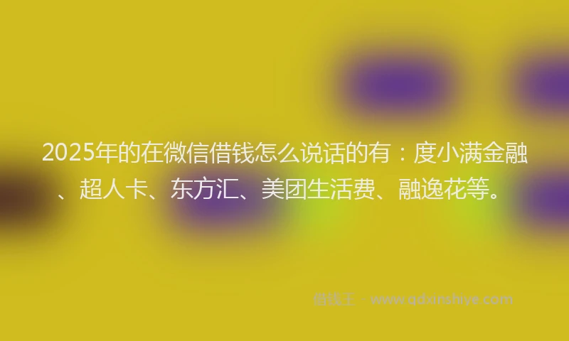 2025年的在微信借钱怎么说话的有：度小满金融、超人卡、东方汇、美团生活费、融逸花等。