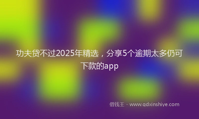 功夫贷不过2025年精选，分享5个逾期太多仍可下款的app