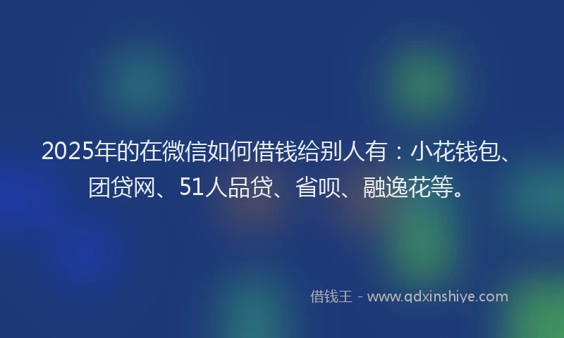 2025年的在微信如何借钱给别人有：小花钱包、团贷网、51人品贷、省呗、融逸花等。