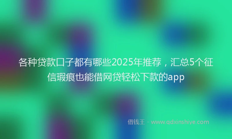 各种贷款口子都有哪些2025年推荐，汇总5个征信瑕疵也能借网贷轻松下款的app