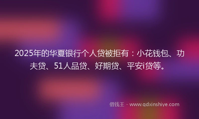2025年的华夏银行个人贷被拒有：小花钱包、功夫贷、51人品贷、好期贷、平安i贷等。