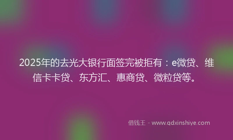 2025年的去光大银行面签完被拒有：e微贷、维信卡卡贷、东方汇、惠商贷、微粒贷等。