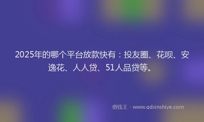 2025年的哪个平台放款快有：投友圈、花呗、安逸花、人人贷、51人品贷等。