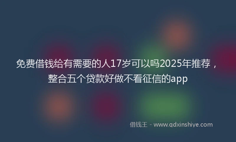免费借钱给有需要的人17岁可以吗2025年推荐，整合五个贷款好做不看征信的app