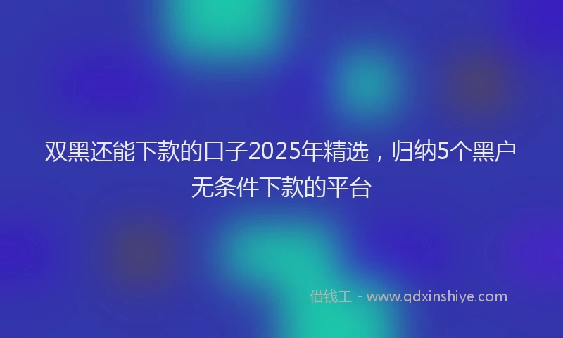 双黑还能下款的口子2025年精选，归纳5个黑户无条件下款的平台