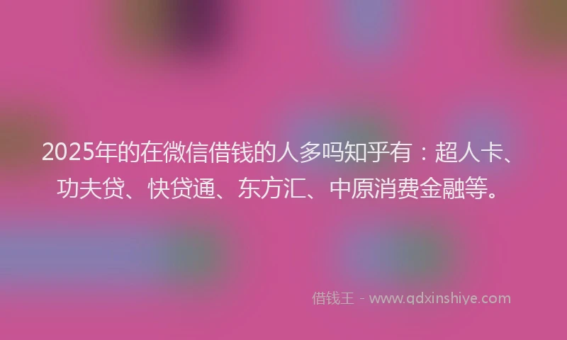 2025年的在微信借钱的人多吗知乎有：超人卡、功夫贷、快贷通、东方汇、中原消费金融等。