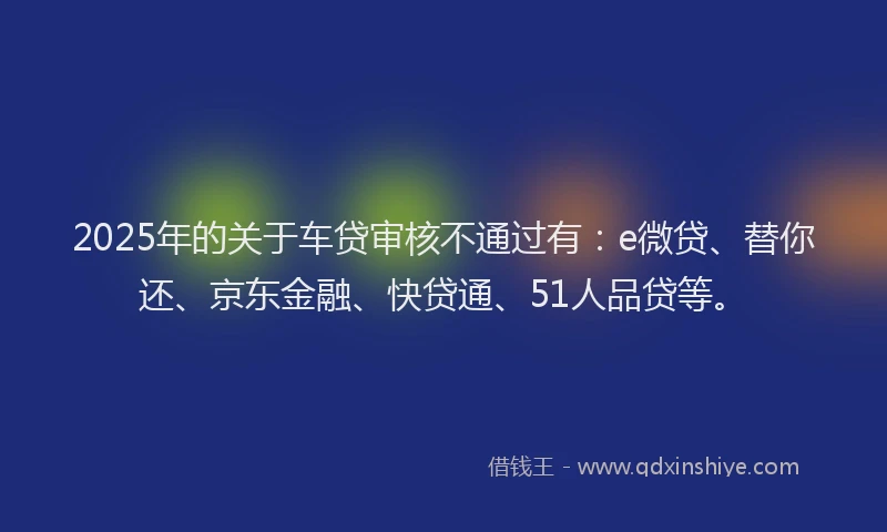 2025年的关于车贷审核不通过有：e微贷、替你还、京东金融、快贷通、51人品贷等。