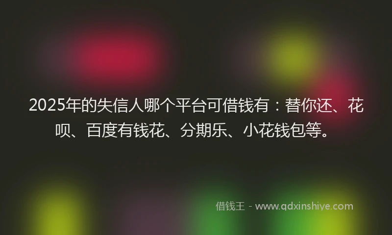 2025年的失信人哪个平台可借钱有：替你还、花呗、百度有钱花、分期乐、小花钱包等。