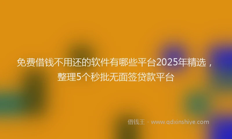 免费借钱不用还的软件有哪些平台2025年精选，整理5个秒批无面签贷款平台