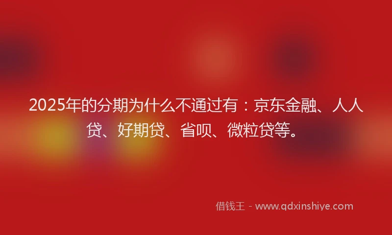 2025年的分期为什么不通过有：京东金融、人人贷、好期贷、省呗、微粒贷等。