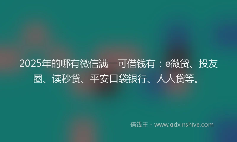 2025年的哪有微信满一可借钱有：e微贷、投友圈、读秒贷、平安口袋银行、人人贷等。