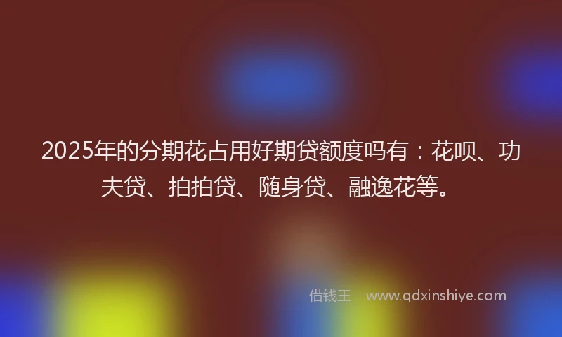 2025年的分期花占用好期贷额度吗有：花呗、功夫贷、拍拍贷、随身贷、融逸花等。