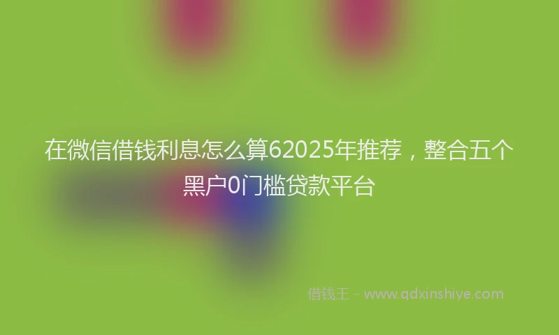 在微信借钱利息怎么算62025年推荐，整合五个黑户0门槛贷款平台