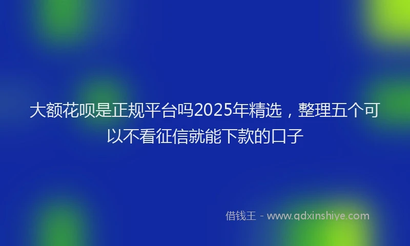 大额花呗是正规平台吗2025年精选，整理五个可以不看征信就能下款的口子