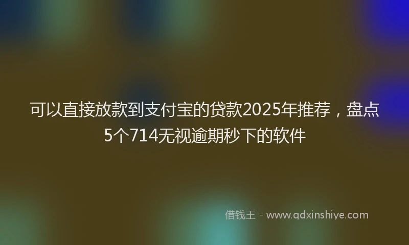 可以直接放款到支付宝的贷款2025年推荐，盘点5个714无视逾期秒下的软件