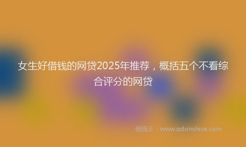 女生好借钱的网贷2025年推荐，概括五个不看综合评分的网贷