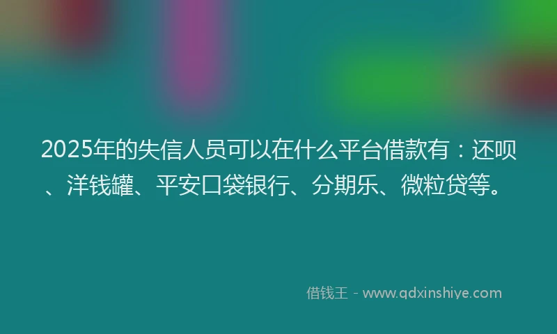 2025年的失信人员可以在什么平台借款有：还呗、洋钱罐、平安口袋银行、分期乐、微粒贷等。