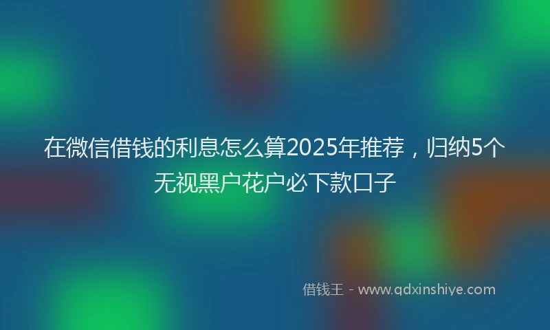 在微信借钱的利息怎么算2025年推荐，归纳5个无视黑户花户必下款口子