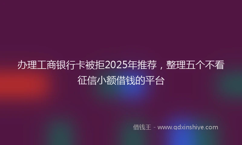 办理工商银行卡被拒2025年推荐，整理五个不看征信小额借钱的平台