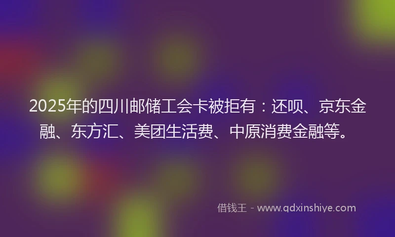 2025年的四川邮储工会卡被拒有：还呗、京东金融、东方汇、美团生活费、中原消费金融等。
