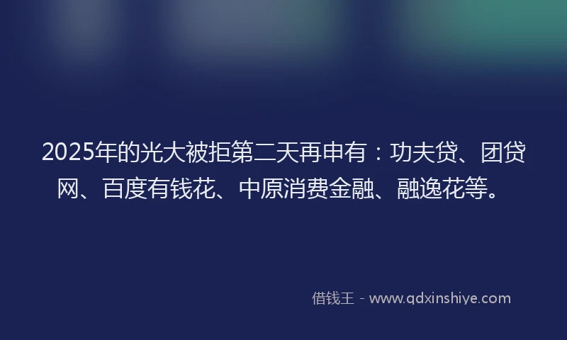2025年的光大被拒第二天再申有：功夫贷、团贷网、百度有钱花、中原消费金融、融逸花等。