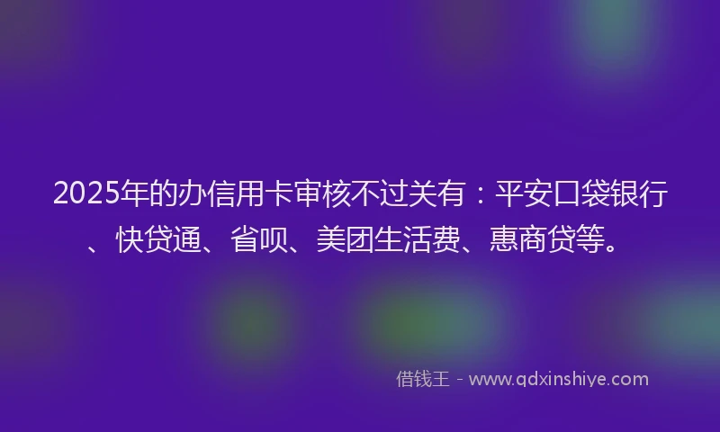 2025年的办信用卡审核不过关有：平安口袋银行、快贷通、省呗、美团生活费、惠商贷等。