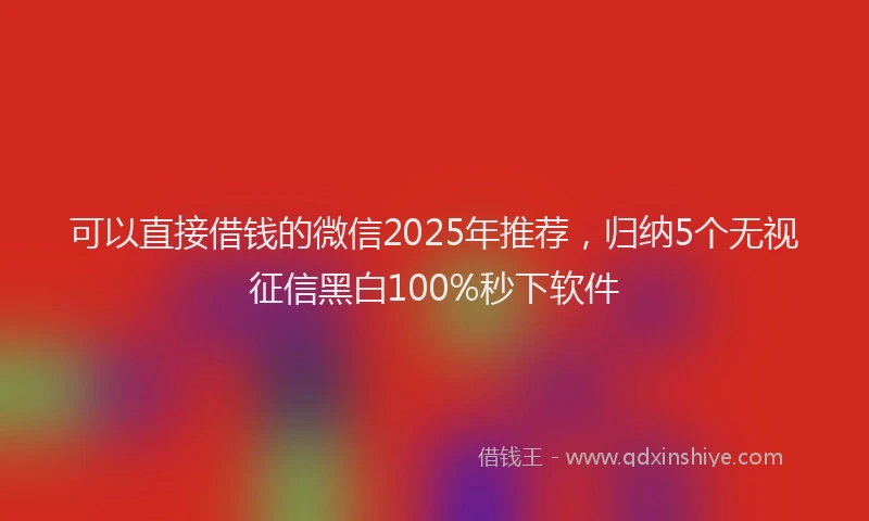 可以直接借钱的微信2025年推荐，归纳5个无视征信黑白100%秒下软件