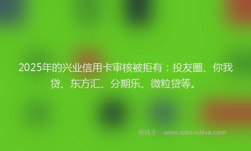 2025年的兴业信用卡审核被拒有：投友圈、你我贷、东方汇、分期乐、微粒贷等。