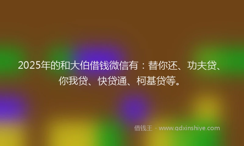 2025年的和大伯借钱微信有：替你还、功夫贷、你我贷、快贷通、柯基贷等。