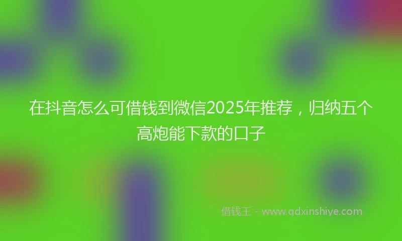 在抖音怎么可借钱到微信2025年推荐，归纳五个高炮能下款的口子
