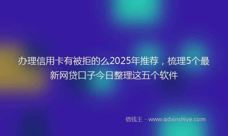 办理信用卡有被拒的么2025年推荐，梳理5个最新网贷口子今日整理这五个软件