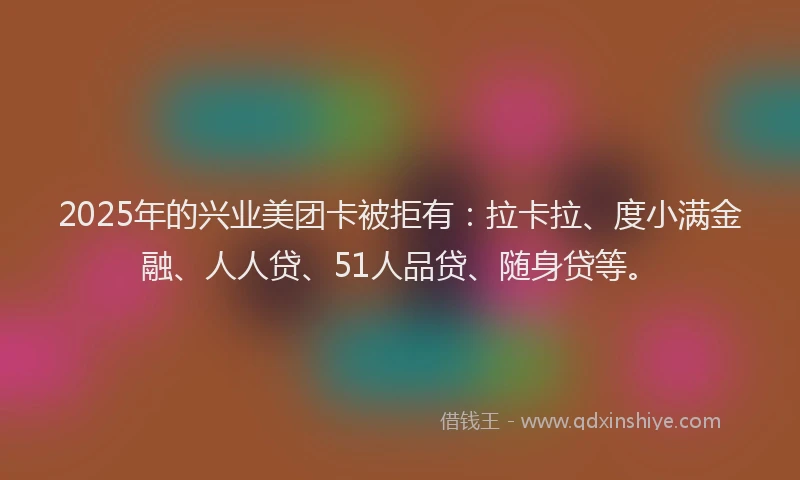 2025年的兴业美团卡被拒有：拉卡拉、度小满金融、人人贷、51人品贷、随身贷等。