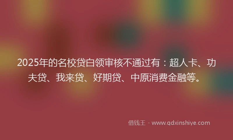 2025年的名校贷白领审核不通过有：超人卡、功夫贷、我来贷、好期贷、中原消费金融等。