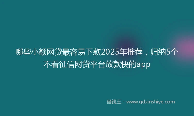哪些小额网贷最容易下款2025年推荐，归纳5个不看征信网贷平台放款快的app