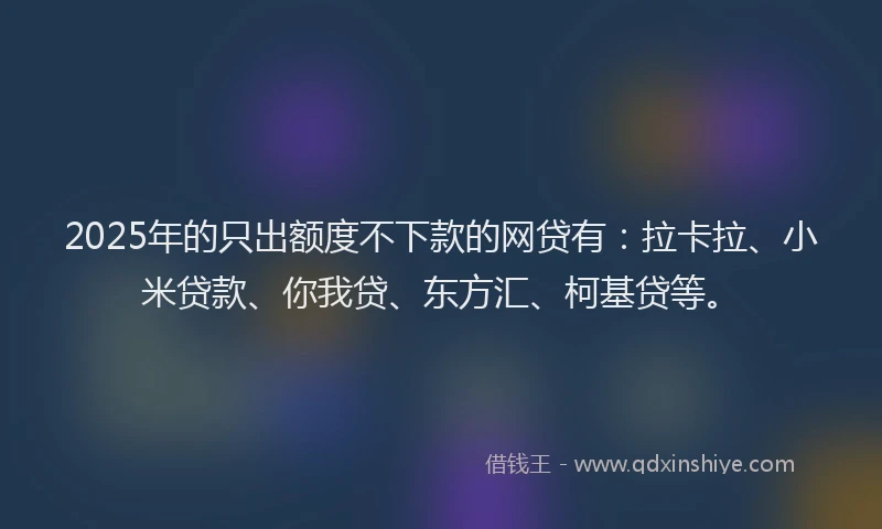 2025年的只出额度不下款的网贷有：拉卡拉、小米贷款、你我贷、东方汇、柯基贷等。