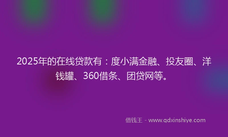 2025年的在线贷款有：度小满金融、投友圈、洋钱罐、360借条、团贷网等。