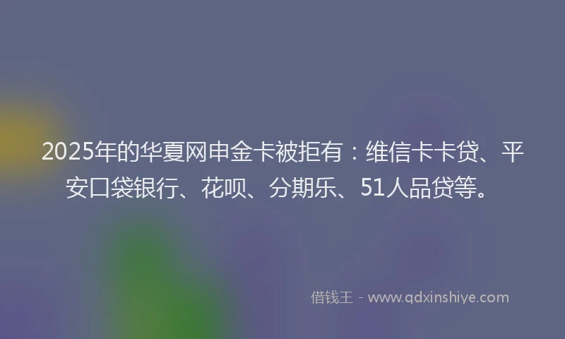 2025年的华夏网申金卡被拒有：维信卡卡贷、平安口袋银行、花呗、分期乐、51人品贷等。