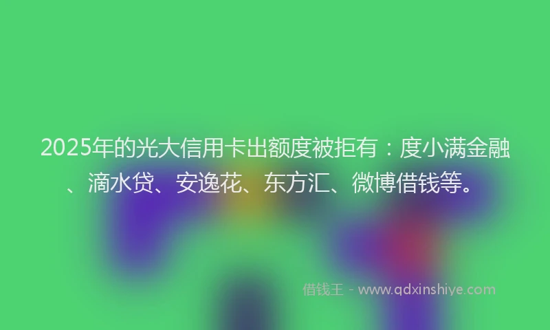 2025年的光大信用卡出额度被拒有：度小满金融、滴水贷、安逸花、东方汇、微博借钱等。