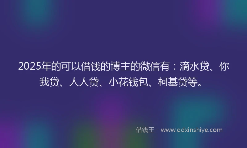2025年的可以借钱的博主的微信有：滴水贷、你我贷、人人贷、小花钱包、柯基贷等。