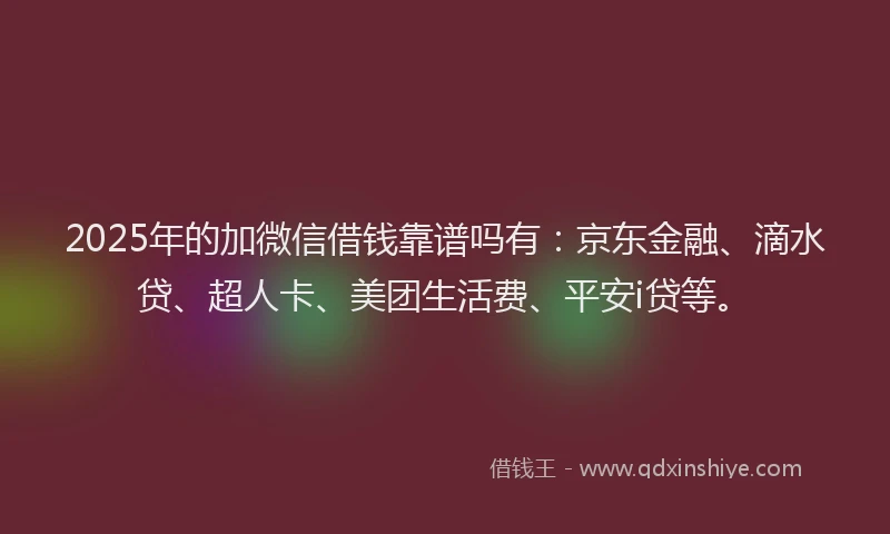 2025年的加微信借钱靠谱吗有：京东金融、滴水贷、超人卡、美团生活费、平安i贷等。