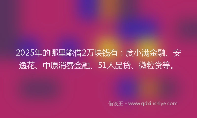 2025年的哪里能借2万块钱有：度小满金融、安逸花、中原消费金融、51人品贷、微粒贷等。