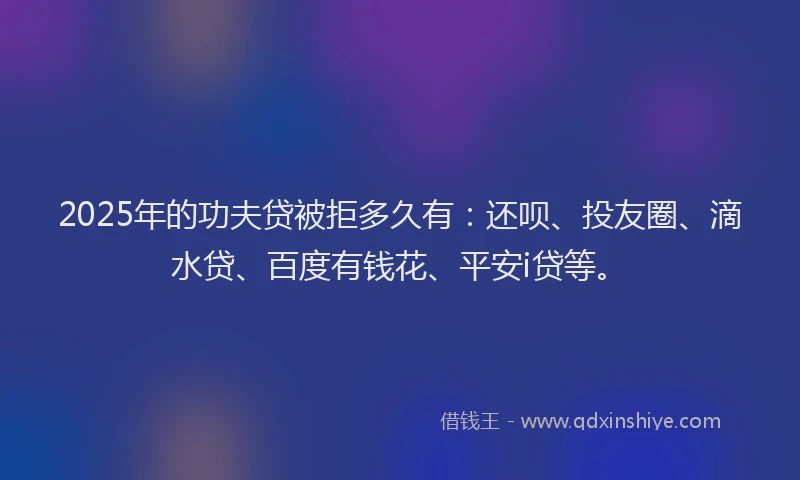2025年的功夫贷被拒多久有：还呗、投友圈、滴水贷、百度有钱花、平安i贷等。