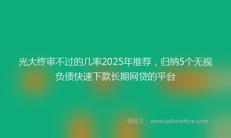 光大终审不过的几率2025年推荐，归纳5个无视负债快速下款长期网贷的平台