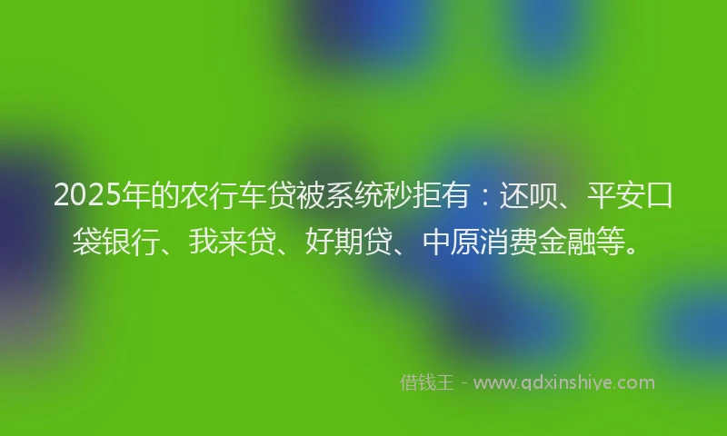 2025年的农行车贷被系统秒拒有：还呗、平安口袋银行、我来贷、好期贷、中原消费金融等。